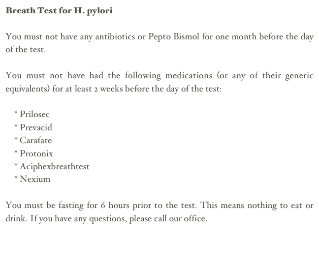 Breath Test for H. pyloriYou must not have any antibiotics or Pepto Bismol for one month before the day of the test.You must not have had the following medications (or any of their generic equivalents) for at least 2 weeks before the day of the test:    * Prilosec    * Prevacid    * Carafate    * Protonix    * Aciphexbreathtest    * NexiumYou must be fasting for 6 hours prior to the test. This means nothing to eat or drink. If you have any questions, please call our office.

Back
