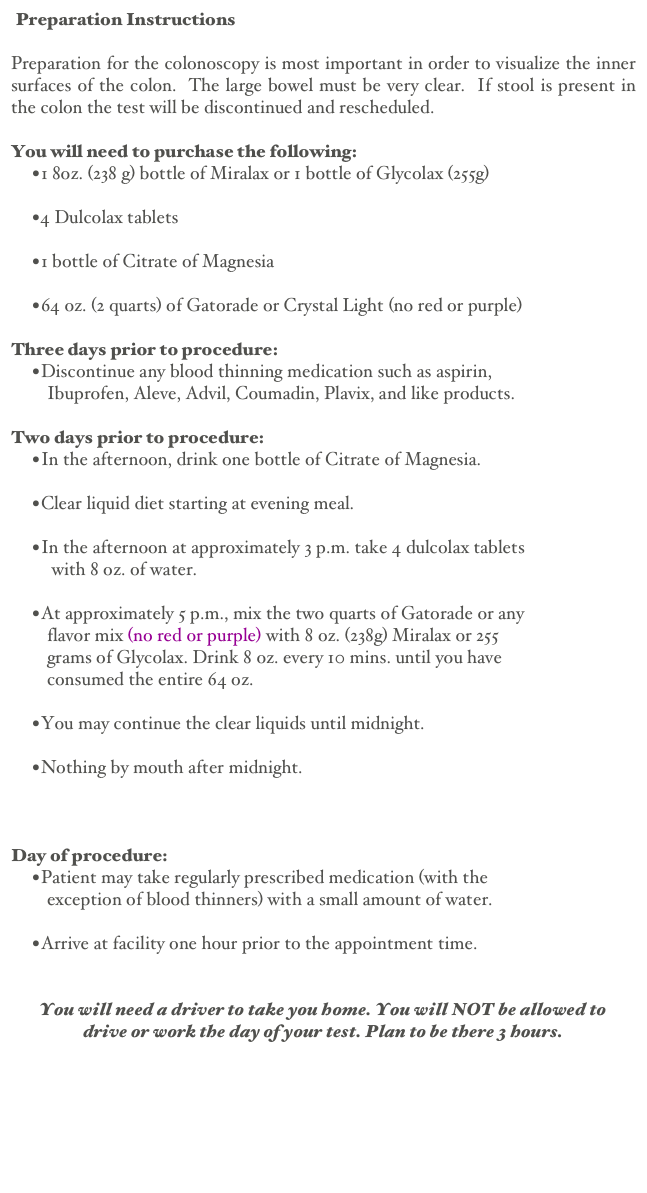  Preparation Instructions                                                                    Printable Version

Preparation for the colonoscopy is most important in order to visualize the inner surfaces of the colon.  The large bowel must be very clear.  If stool is present in the colon the test will be discontinued and rescheduled.

You will need to purchase the following:
1 8oz. (238 g) bottle of Miralax or 1 bottle of Glycolax (255g) 
4 Dulcolax tablets 
1 bottle of Citrate of Magnesia 
64 oz. (2 quarts) of Gatorade or Crystal Light (no red or purple)

Three days prior to procedure:
Discontinue any blood thinning medication such as aspirin,
        Ibuprofen, Aleve, Advil, Coumadin, Plavix, and like products.

Two days prior to procedure:
In the afternoon, drink one bottle of Citrate of Magnesia. 
Clear liquid diet starting at evening meal. 
In the afternoon at approximately 3 p.m. take 4 dulcolax tablets
         with 8 oz. of water. 
At approximately 5 p.m., mix the two quarts of Gatorade or any
        flavor mix (no red or purple) with 8 oz. (238g) Miralax or 255
        grams of Glycolax. Drink 8 oz. every 10 mins. until you have
        consumed the entire 64 oz. 
You may continue the clear liquids until midnight. 
Nothing by mouth after midnight. 


Day of procedure:
Patient may take regularly prescribed medication (with the
        exception of blood thinners) with a small amount of water. 
Arrive at facility one hour prior to the appointment time.


You will need a driver to take you home. You will NOT be allowed to
drive or work the day of your test. Plan to be there 3 hours.

Back


